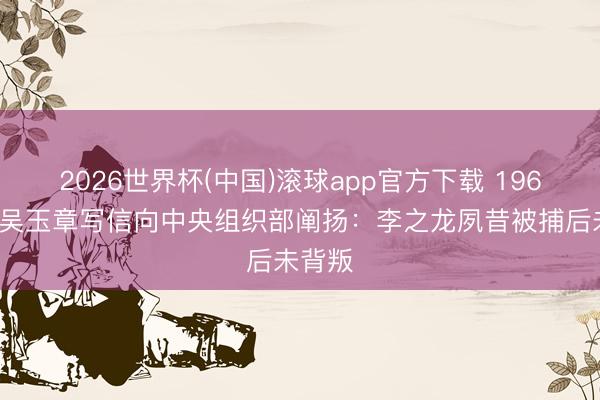 2026世界杯(中国)滚球app官方下载 1964年，吴玉章写信向中央组织部阐扬：李之龙夙昔被捕后未背叛