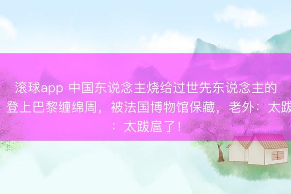 滚球app 中国东说念主烧给过世先东说念主的纸扎，登上巴黎缠绵周，被法国博物馆保藏，老外：太跋扈了！