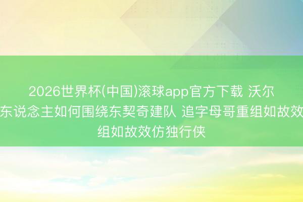 2026世界杯(中国)滚球app官方下载 沃尔特期间湖东说念主如何围绕东契奇建队 追字母哥重组如故效仿独行侠
