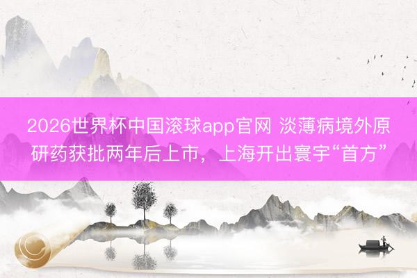 2026世界杯中国滚球app官网 淡薄病境外原研药获批两年后上市，上海开出寰宇“首方”