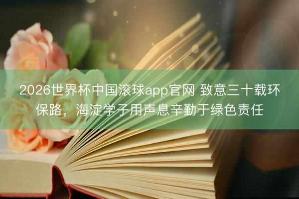 2026世界杯中国滚球app官网 致意三十载环保路，海淀学子用声息辛勤于绿色责任