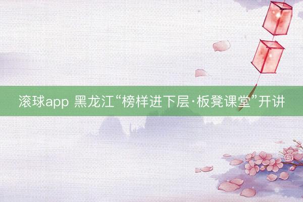 滚球app 黑龙江“榜样进下层·板凳课堂”开讲