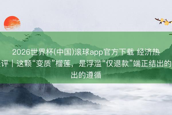2026世界杯(中国)滚球app官方下载 经济热门快评｜这颗“变质”榴莲，是浮滥“仅退款”端正结出的遵循