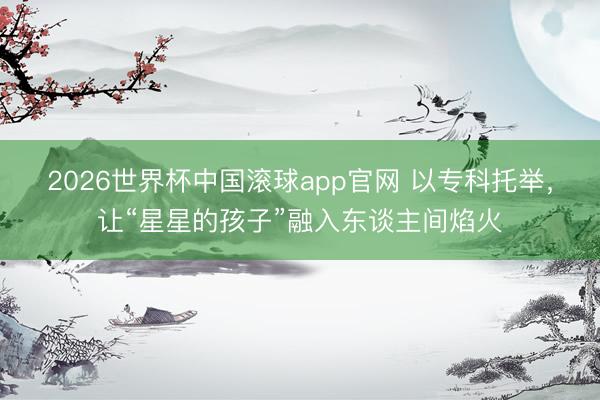 2026世界杯中国滚球app官网 以专科托举，让“星星的孩子”融入东谈主间焰火