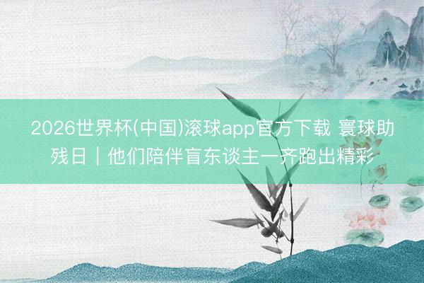 2026世界杯(中国)滚球app官方下载 寰球助残日｜他们陪伴盲东谈主一齐跑出精彩
