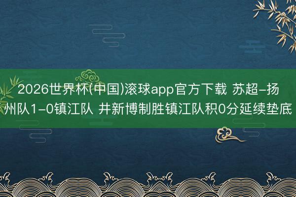2026世界杯(中国)滚球app官方下载 苏超-扬州队1-0镇江队 井新博制胜镇江队积0分延续垫底