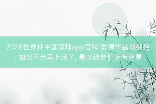 2026世界杯中国滚球app官网 爱德华兹谈拥抱: 知谈不会再上场了， 是以给他们应有尊重