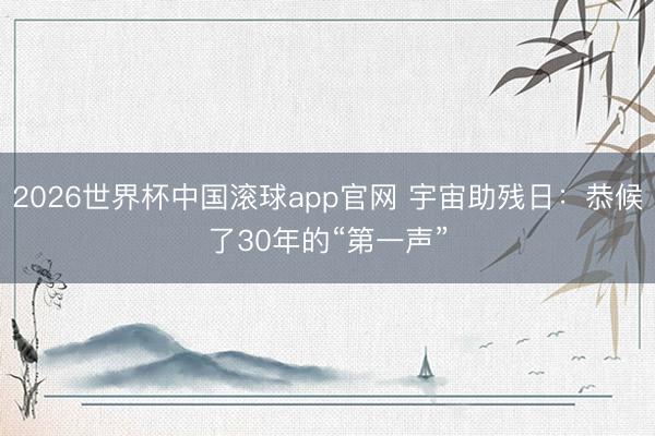 2026世界杯中国滚球app官网 宇宙助残日：恭候了30年的“第一声”