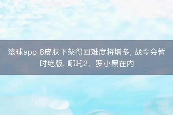 滚球app 8皮肤下架得回难度将增多， 战令会暂时绝版， 哪吒2、罗小黑在内