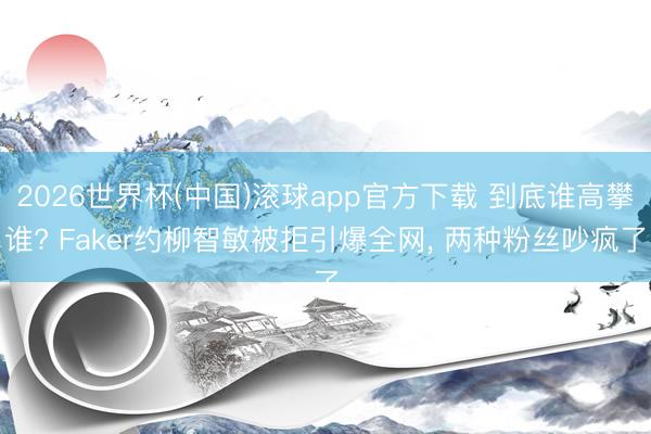 2026世界杯(中国)滚球app官方下载 到底谁高攀谁? Faker约柳智敏被拒引爆全网, 两种粉丝吵疯了