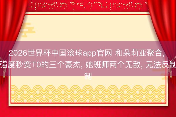 2026世界杯中国滚球app官网 和朵莉亚聚合， 强度秒变T0的三个豪杰， 她班师两个无敌， 无法反制