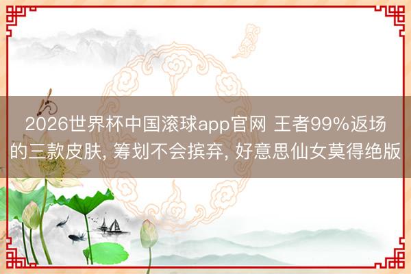 2026世界杯中国滚球app官网 王者99%返场的三款皮肤， 筹划不会摈弃， 好意思仙女莫得绝版