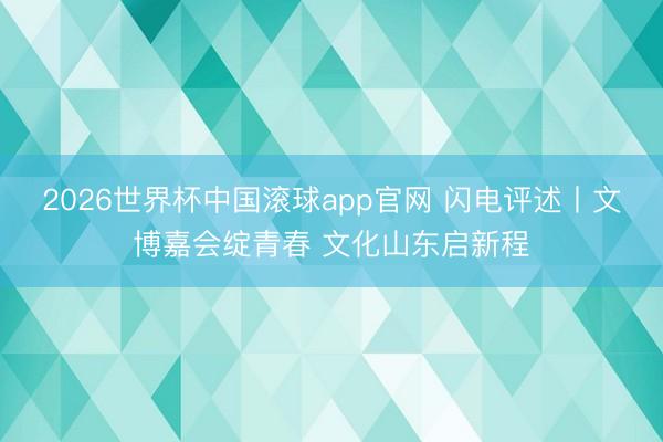 2026世界杯中国滚球app官网 闪电评述丨文博嘉会绽青春 文化山东启新程