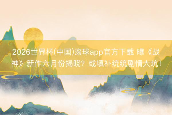 2026世界杯(中国)滚球app官方下载 曝《战神》新作六月份揭晓？或填补统统剧情大坑！