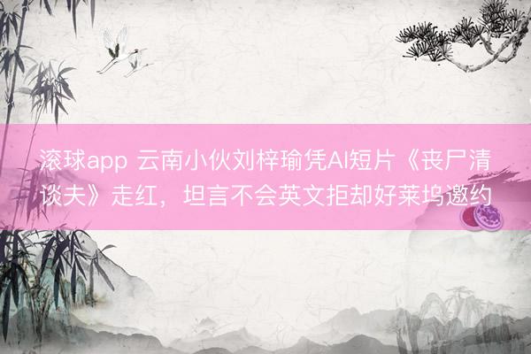 滚球app 云南小伙刘梓瑜凭AI短片《丧尸清谈夫》走红，坦言不会英文拒却好莱坞邀约