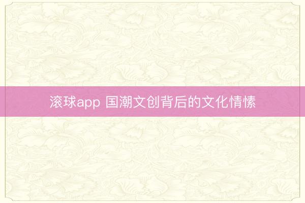 滚球app 国潮文创背后的文化情愫