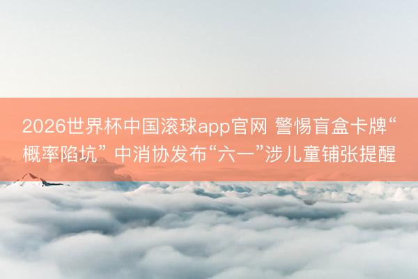 2026世界杯中国滚球app官网 警惕盲盒卡牌“概率陷坑” 中消协发布“六一”涉儿童铺张提醒
