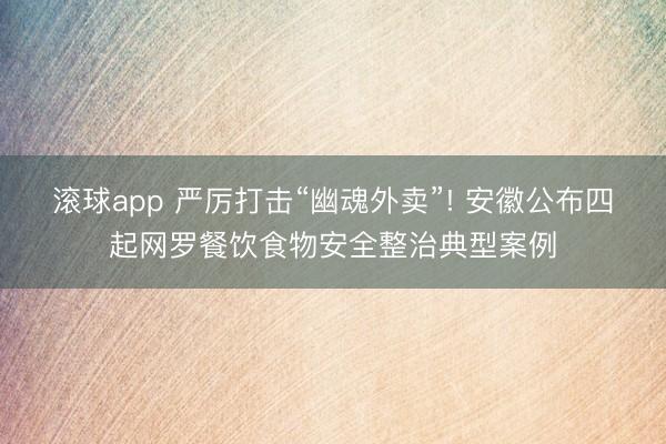滚球app 严厉打击“幽魂外卖”! 安徽公布四起网罗餐饮食物安全整治典型案例
