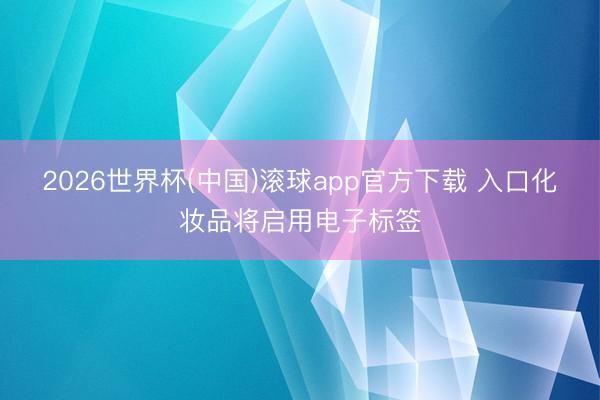 2026世界杯(中国)滚球app官方下载 入口化妆品将启用电子标签