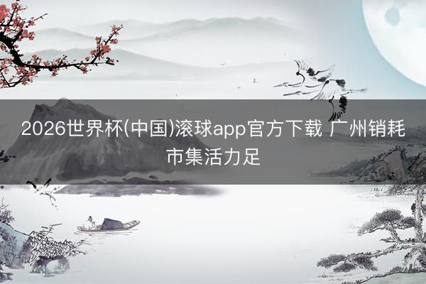 2026世界杯(中国)滚球app官方下载 广州销耗市集活力足