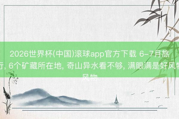 2026世界杯(中国)滚球app官方下载 6-7月旅行， 6个矿藏所在地， 奇山异水看不够， 满眼满是好风物