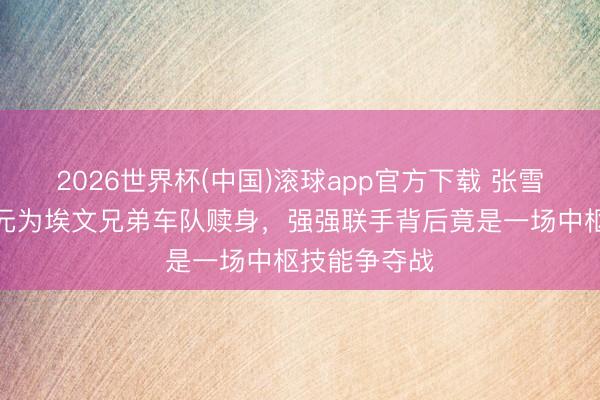 2026世界杯(中国)滚球app官方下载 张雪豪掷百万欧元为埃文兄弟车队赎身，强强联手背后竟是一场中枢技能争夺战