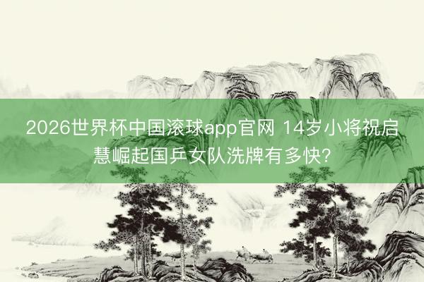 2026世界杯中国滚球app官网 14岁小将祝启慧崛起国乒女队洗牌有多快？