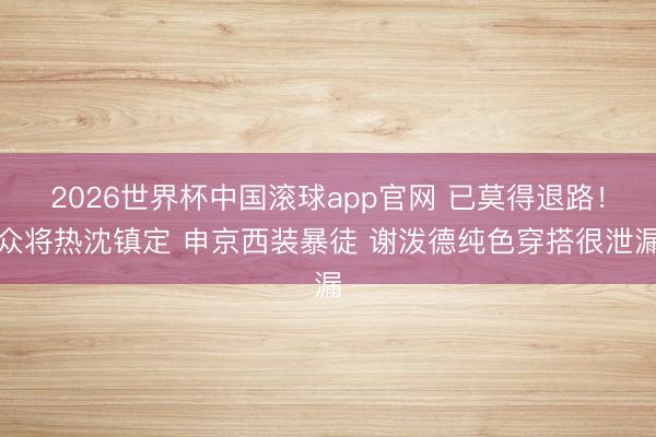 2026世界杯中国滚球app官网 已莫得退路！众将热沈镇定 申京西装暴徒 谢泼德纯色穿搭很泄漏