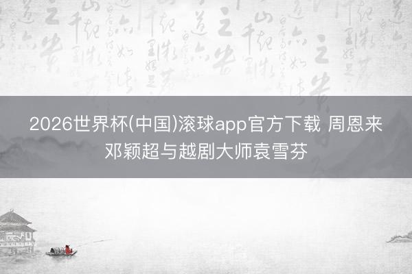 2026世界杯(中国)滚球app官方下载 周恩来邓颖超与越剧大师袁雪芬
