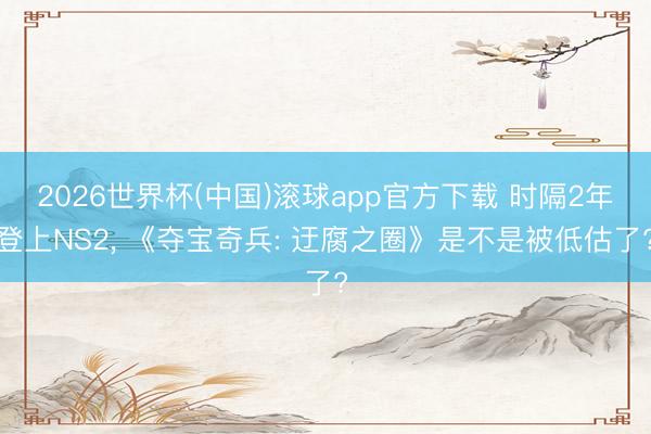 2026世界杯(中国)滚球app官方下载 时隔2年登上NS2， 《夺宝奇兵: 迂腐之圈》是不是被低估了?