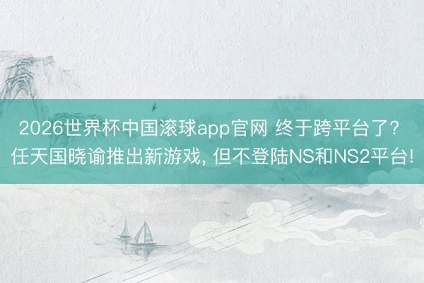 2026世界杯中国滚球app官网 终于跨平台了? 任天国晓谕推出新游戏， 但不登陆NS和NS2平台!