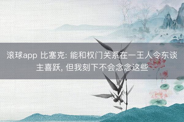 滚球app 比塞克: 能和权门关系在一王人令东谈主喜跃， 但我刻下不会念念这些