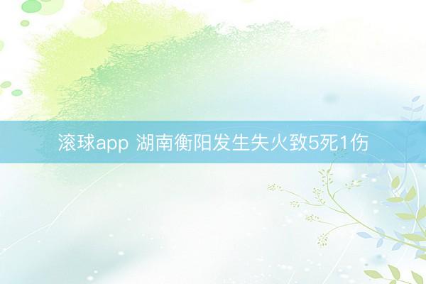 滚球app 湖南衡阳发生失火致5死1伤