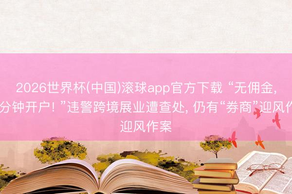 2026世界杯(中国)滚球app官方下载 “无佣金， 三分钟开户! ”违警跨境展业遭查处， 仍有“券商”迎风作案