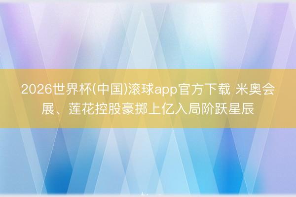 2026世界杯(中国)滚球app官方下载 米奥会展、莲花控股豪掷上亿入局阶跃星辰