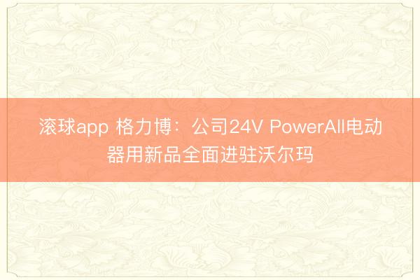 滚球app 格力博：公司24V PowerAll电动器用新品全面进驻沃尔玛
