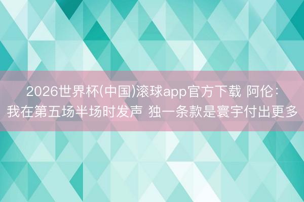 2026世界杯(中国)滚球app官方下载 阿伦：我在第五场半场时发声 独一条款是寰宇付出更多