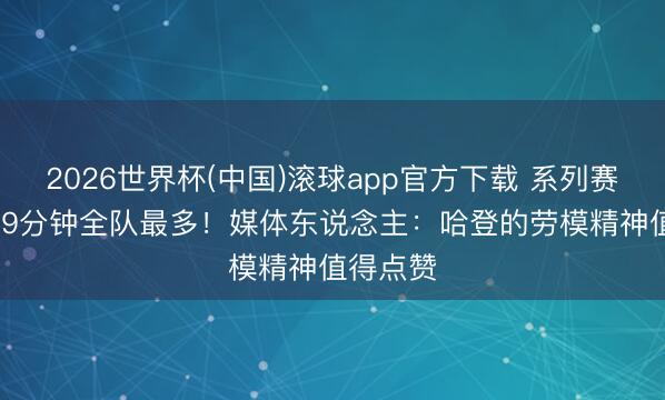 2026世界杯(中国)滚球app官方下载 系列赛场均36.9分钟全队最多！媒体东说念主：哈登的劳模精神值得点赞