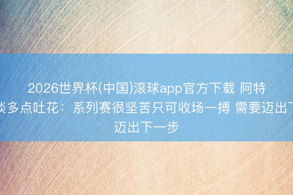 2026世界杯(中国)滚球app官方下载 阿特金森谈多点吐花：系列赛很坚苦只可收场一搏 需要迈出下一步