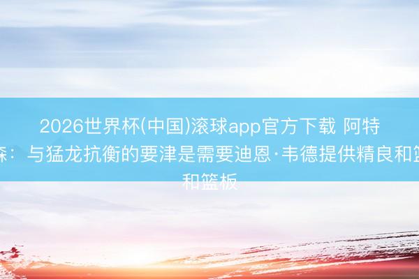 2026世界杯(中国)滚球app官方下载 阿特金森：与猛龙抗衡的要津是需要迪恩·韦德提供精良和篮板