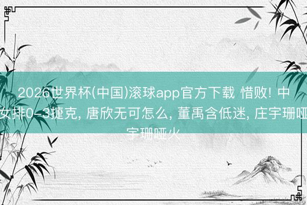 2026世界杯(中国)滚球app官方下载 惜败! 中国女排0-3捷克， 唐欣无可怎么， 董禹含低迷， 庄宇珊哑火