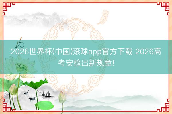 2026世界杯(中国)滚球app官方下载 2026高考安检出新规章!