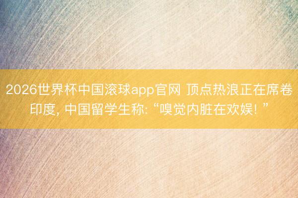 2026世界杯中国滚球app官网 顶点热浪正在席卷印度， 中国留学生称: “嗅觉内脏在欢娱! ”