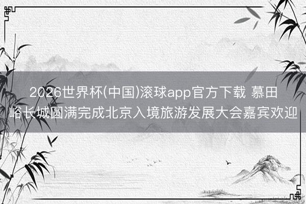 2026世界杯(中国)滚球app官方下载 慕田峪长城圆满完成北京入境旅游发展大会嘉宾欢迎
