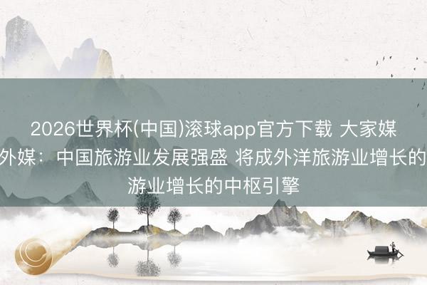 2026世界杯(中国)滚球app官方下载 大家媒体聚焦 | 外媒：中国旅游业发展强盛 将成外洋旅游业增长的中枢引擎