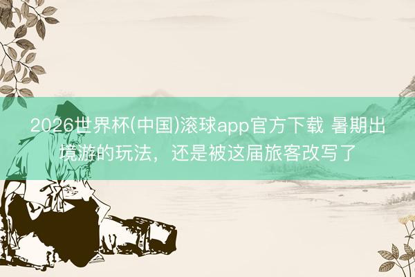 2026世界杯(中国)滚球app官方下载 暑期出境游的玩法，还是被这届旅客改写了