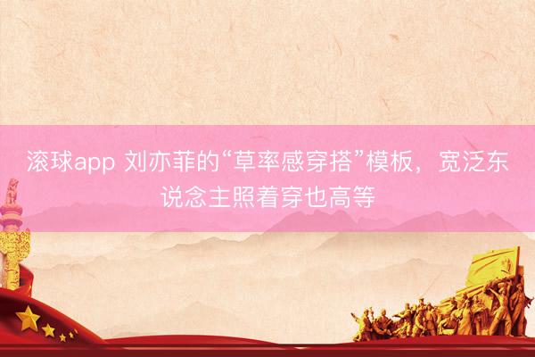 滚球app 刘亦菲的“草率感穿搭”模板，宽泛东说念主照着穿也高等
