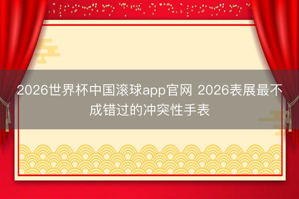 2026世界杯中国滚球app官网 2026表展最不成错过的冲突性手表