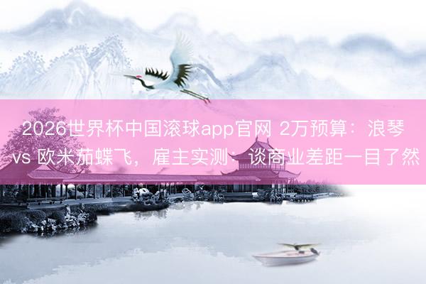 2026世界杯中国滚球app官网 2万预算：浪琴 vs 欧米茄蝶飞，雇主实测：谈商业差距一目了然