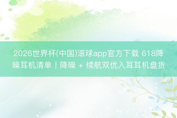 2026世界杯(中国)滚球app官方下载 618降噪耳机清单丨降噪 + 续航双优入耳耳机盘货